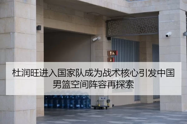 杜润旺进入国家队成为战术核心引发中国男篮空间阵容再探索