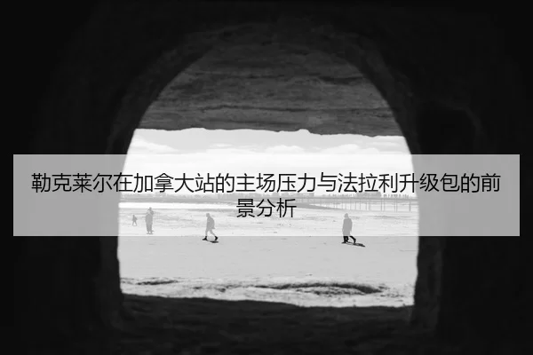 勒克莱尔在加拿大站的主场压力与法拉利升级包的前景分析