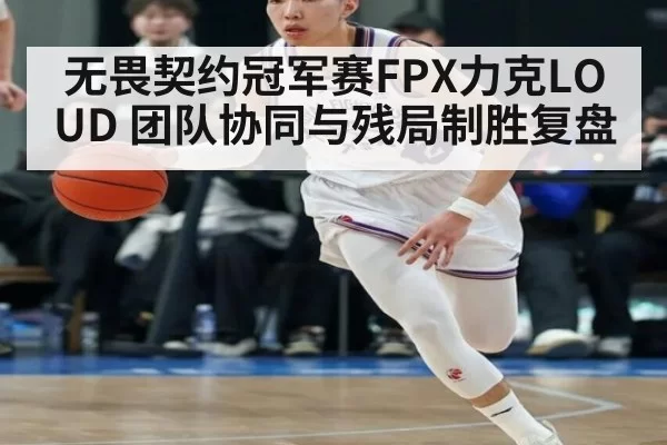 无畏契约冠军赛FPX力克LOUD 团队协同与残局制胜复盘