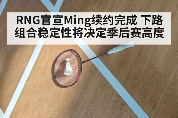 RNG官宣Ming续约完成 下路组合稳定性将决定季后赛高度