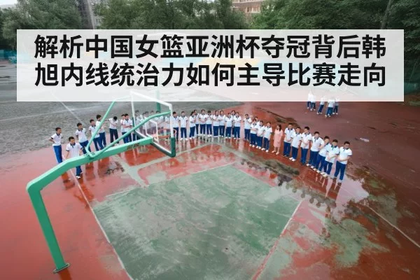 解析中国女篮亚洲杯夺冠背后韩旭内线统治力如何主导比赛走向