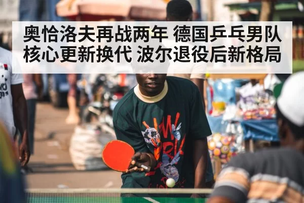 奥恰洛夫再战两年 德国乒乓男队核心更新换代 波尔退役后新格局